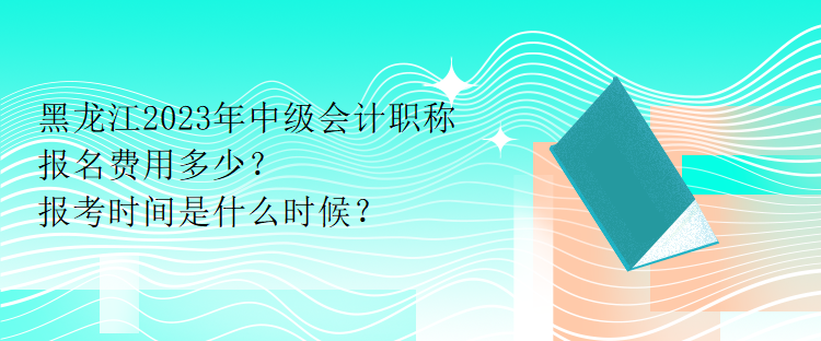 黑龍江2023年中級會計職稱報名費用多少？報考時間是什么時候？