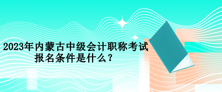 2023年內蒙古中級會計職稱考試報名條件是什么？