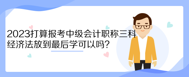 2023打算報考中級會計職稱三科 經濟法放到最后學可以嗎？