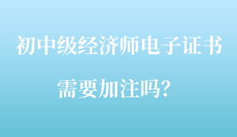 初中級(jí)經(jīng)濟(jì)師電子證書需要加注嗎？