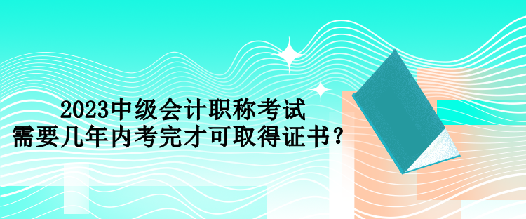 2023中級會計職稱考試需要幾年內考完才可取得證書？