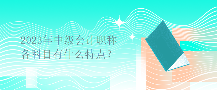 2023年中級會計職稱考試各科目有什么特點？