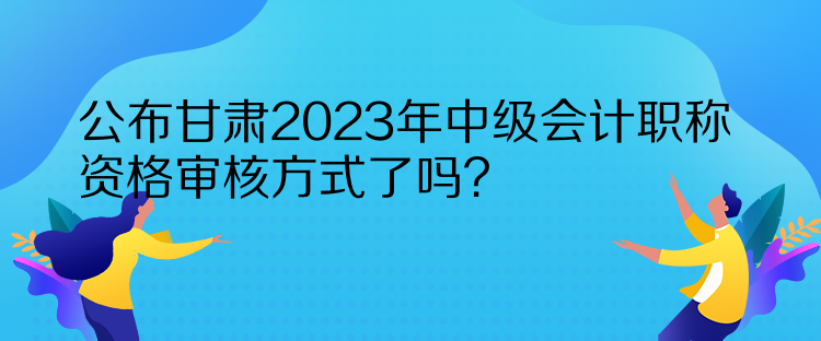 公布甘肅2023年中級會計職稱資格審核方式了嗎？