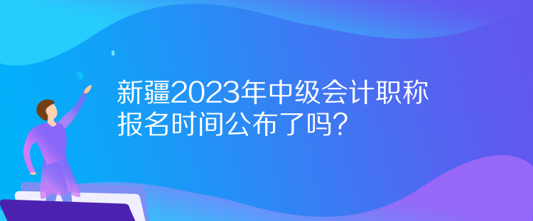 新疆2023年中級會計職稱報名時間公布了嗎？