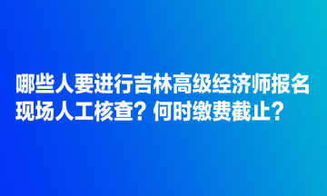 哪些人要進(jìn)行吉林高級(jí)經(jīng)濟(jì)師報(bào)名現(xiàn)場(chǎng)人工核查？何時(shí)繳費(fèi)截止？