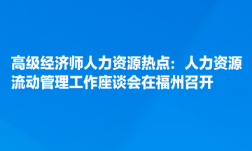 高級經濟師人力資源熱點：人力資源流動管理工作座談會在福州召開