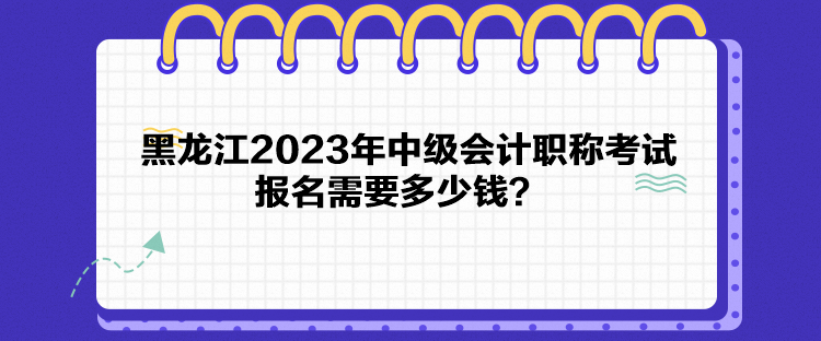 黑龍江2023年中級會計職稱考試報名需要多少錢？