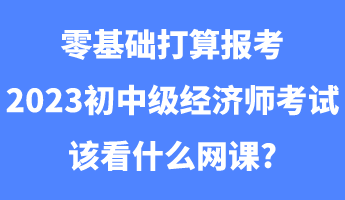 零基礎打算報考2023初中級經濟師考試該看什么網課_