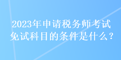 2023年申請稅務師考試免試科目的條件是什么？