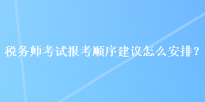 稅務師考試報考順序建議怎么安排？