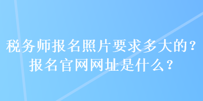 稅務(wù)師報(bào)名照片要求多大的？報(bào)名官網(wǎng)網(wǎng)址是什么？