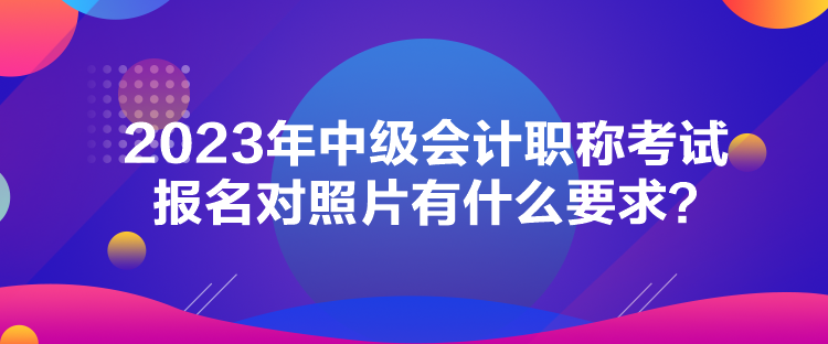 2023年中級會計職稱考試報名對照片有什么要求？