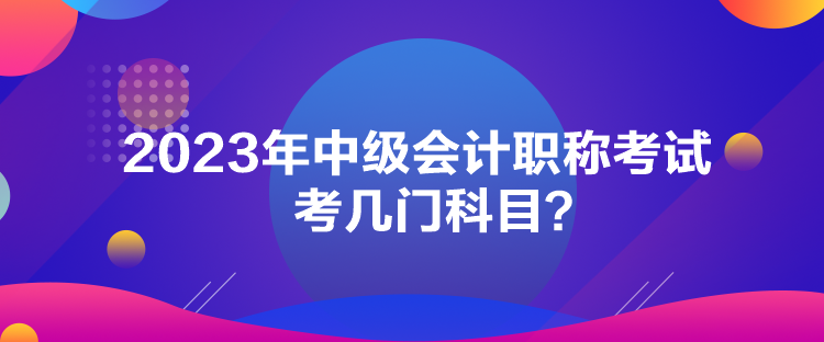 2023年中級會計職稱考試考幾門科目？