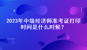 2023年中級經濟師準考證打印時間是什么時候？