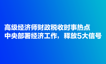 高級經濟師財政稅收時事熱點：中央部署經濟工作，釋放5大信號