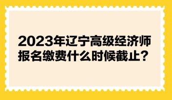 2023年遼寧高級經濟師報名繳費什么時候截止？