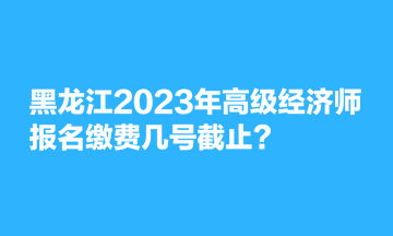 黑龍江2023年高級經濟師報名繳費幾號截止？