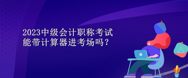 2023中級會計職稱考試能帶計算器進考場嗎？