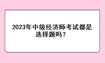 2023年中級經濟師考試都是選擇題嗎？