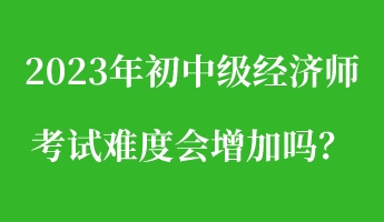 2023年初中級經(jīng)濟師考試難度會增加嗎？