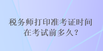 稅務(wù)師打印準(zhǔn)考證時間在考試前多久？