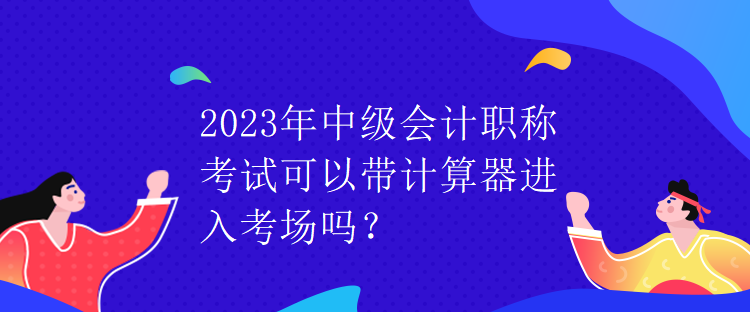 2023年中級會計職稱考試可以帶計算器進入考場嗎？