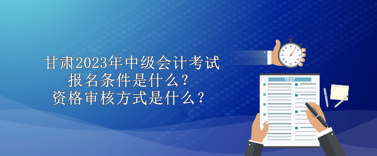 甘肅2023年中級會計考試報名條件是什么？資格審核方式是什么？
