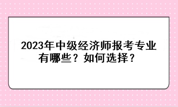 2023年中級經(jīng)濟師報考專業(yè)有哪些？如何選擇？