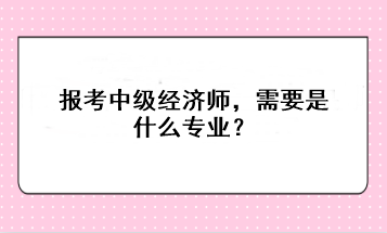 報(bào)考中級經(jīng)濟(jì)師，需要是什么專業(yè)？
