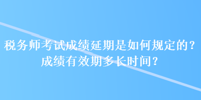 稅務師考試成績延期是如何規定的？成績有效期多長時間？