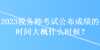 2023稅務師考試公布成績的時間大概什么時候？