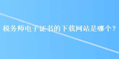 稅務(wù)師電子證書(shū)的下載網(wǎng)站是哪個(gè)？