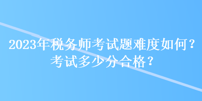 2023年稅務師考試題難度如何？考試多少分合格？