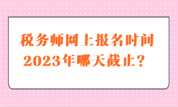 稅務師網上報名時間2023年哪天截止？