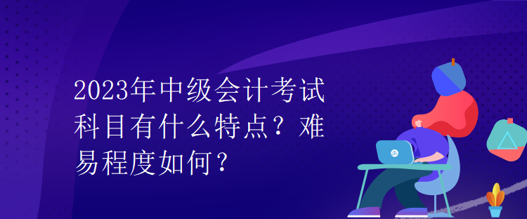 2023年中級會計考試科目有什么特點？難易程度如何？