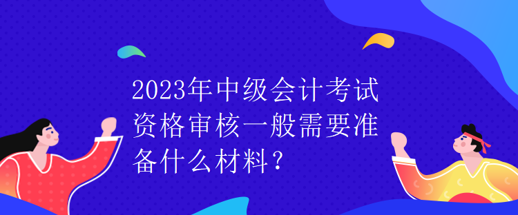 2023年中級會計考試資格審核一般需要準備什么材料？