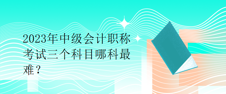 2023年中級(jí)會(huì)計(jì)職稱考試三個(gè)科目哪科最難？