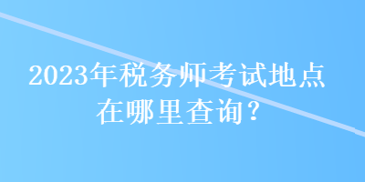 2023年稅務師考試地點在哪里查詢？