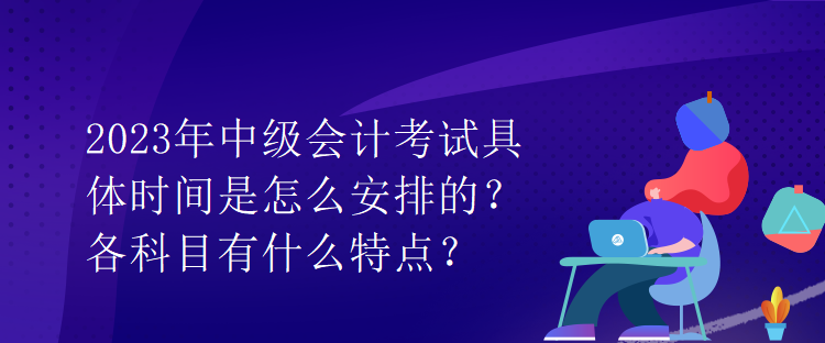 2023年中級會計考試具體時間是怎么安排的？各科目有什么特點？