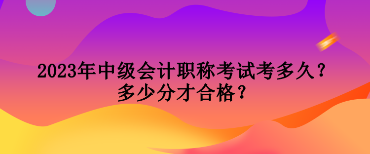 2023年中級會計職稱考試考多久？多少分才合格？