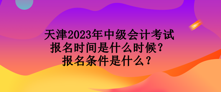 天津2023年中級會計考試報名時間是什么時候？報名條件是什么？