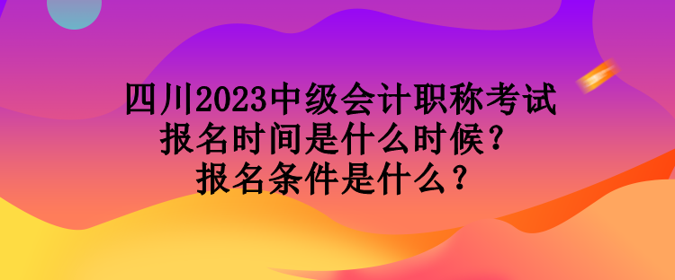 四川2023中級會計職稱考試報名時間是什么時候？報名條件是什么？