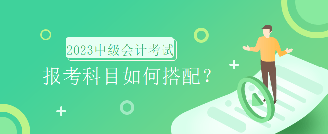 2023年中級(jí)會(huì)計(jì)考試報(bào)名時(shí)間即將到來(lái)，報(bào)考科目如何搭配？
