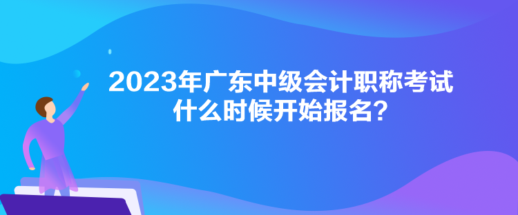 2023年廣東中級會計職稱考試什么時候開始報名？
