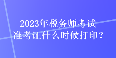 2023年稅務師考試準考證什么時候打印？