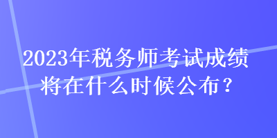 2023年稅務師考試成績將在什么時候公布？