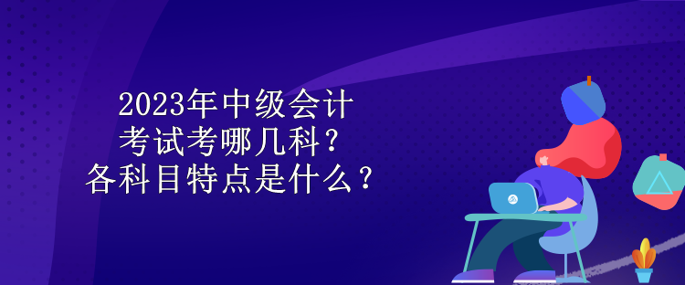 2023年中級會計考試考哪幾科？各科目特點是什么？