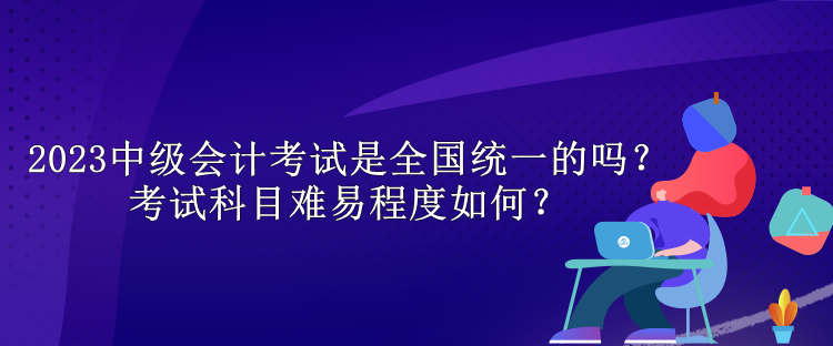 2023中級會計考試是全國統一的嗎？考試科目難易程度如何？