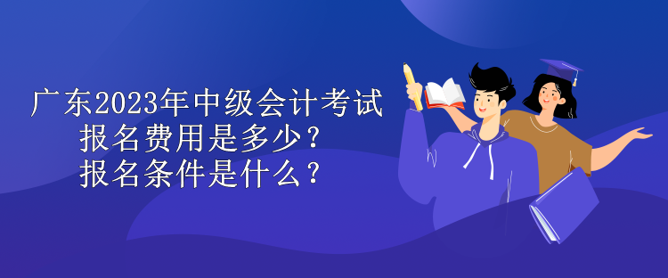 廣東2023年中級會計考試報名費用是多少？報名條件是什么？