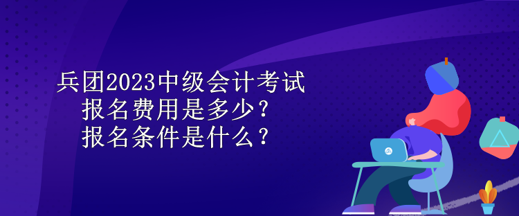 兵團2023中級會計考試報名費用是多少？報名條件是什么？